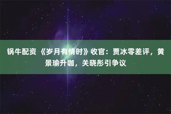 锅牛配资 《岁月有情时》收官：贾冰零差评，黄景瑜升咖，关晓彤引争议