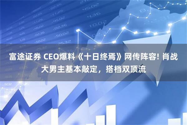 富途证券 CEO爆料《十日终焉》网传阵容! 肖战大男主基本敲定，搭档双顶流