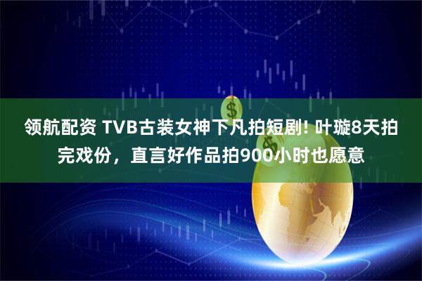 领航配资 TVB古装女神下凡拍短剧! 叶璇8天拍完戏份，直言好作品拍900小时也愿意