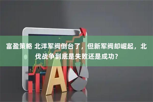 富盈策略 北洋军阀倒台了，但新军阀却崛起，北伐战争到底是失败还是成功？