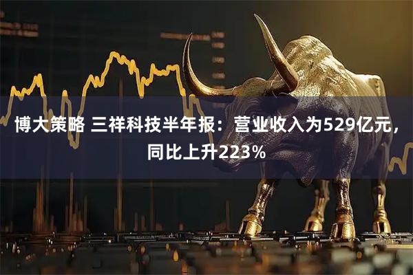 博大策略 三祥科技半年报：营业收入为529亿元，同比上升223%