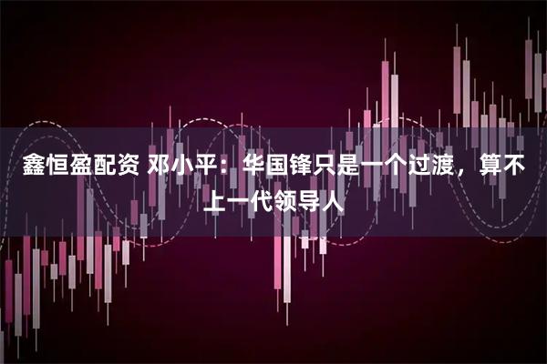 鑫恒盈配资 邓小平：华国锋只是一个过渡，算不上一代领导人