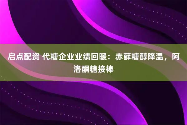 启点配资 代糖企业业绩回暖：赤藓糖醇降温，阿洛酮糖接棒