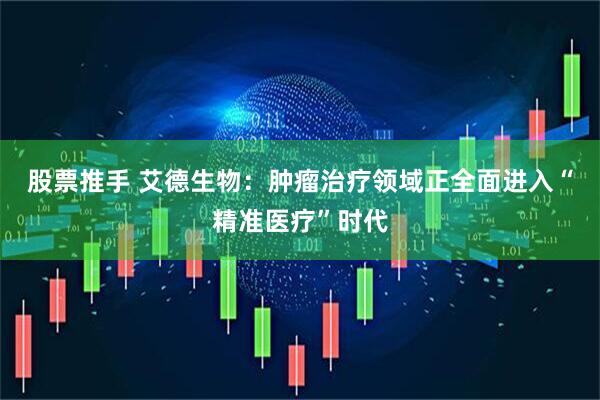 股票推手 艾德生物：肿瘤治疗领域正全面进入“精准医疗”时代