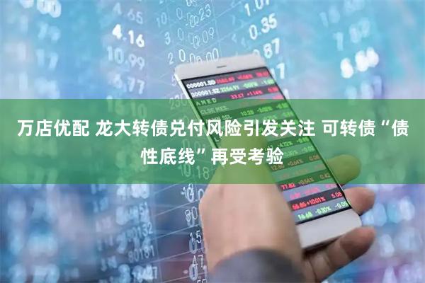 万店优配 龙大转债兑付风险引发关注 可转债“债性底线”再受考验